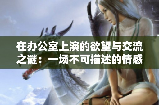 在办公室上演的欲望与交流之谜：一场不可描述的情感交融