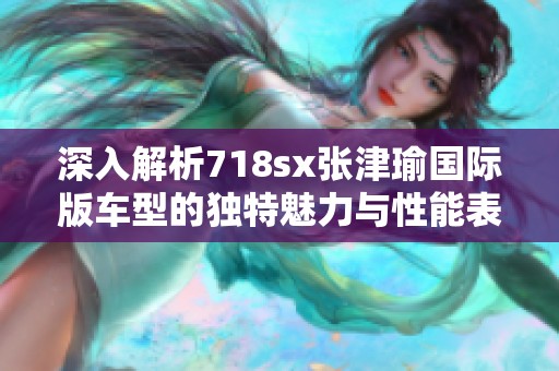 深入解析718sx张津瑜国际版车型的独特魅力与性能表现