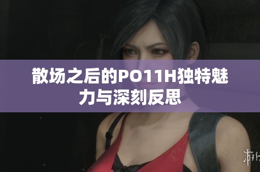 散场之后的PO11H独特魅力与深刻反思
