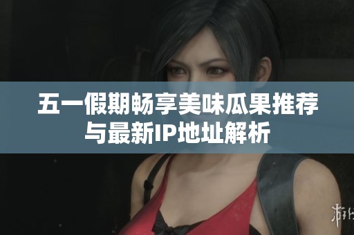 五一假期畅享美味瓜果推荐与最新IP地址解析