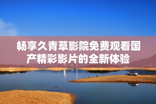 畅享久青草影院免费观看国产精彩影片的全新体验