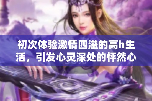 初次体验激情四溢的高h生活，引发心灵深处的怦然心动