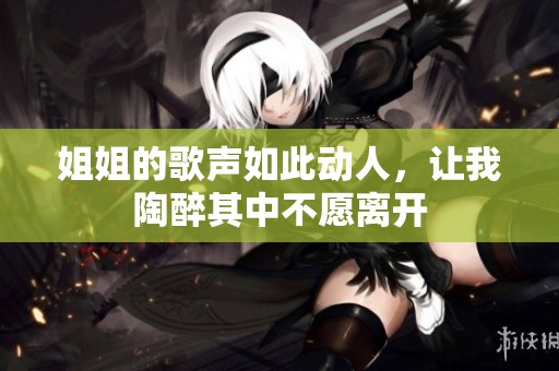 姐姐的歌声如此动人，让我陶醉其中不愿离开