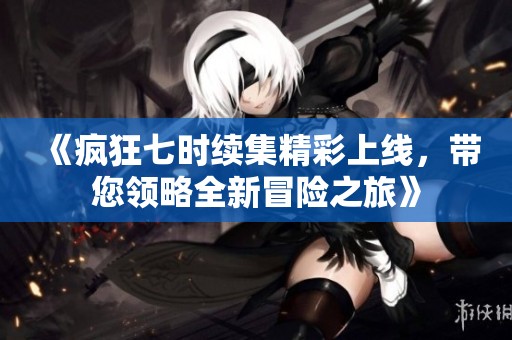 《疯狂七时续集精彩上线，带您领略全新冒险之旅》