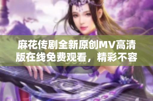 麻花传剧全新原创MV高清版在线免费观看，精彩不容错过