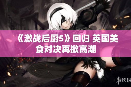 《激战后厨5》回归 英国美食对决再掀高潮