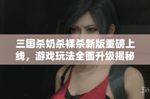 三国杀奶杀裸杀新版重磅上线，游戏玩法全面升级揭秘