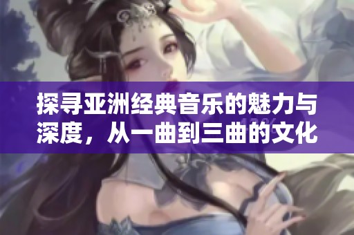 探寻亚洲经典音乐的魅力与深度，从一曲到三曲的文化之旅