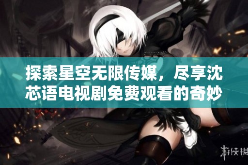 探索星空无限传媒，尽享沈芯语电视剧免费观看的奇妙体验