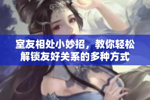 室友相处小妙招，教你轻松解锁友好关系的多种方式