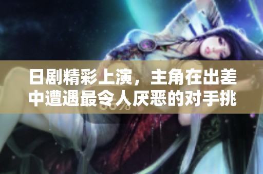 日剧精彩上演，主角在出差中遭遇最令人厌恶的对手挑战