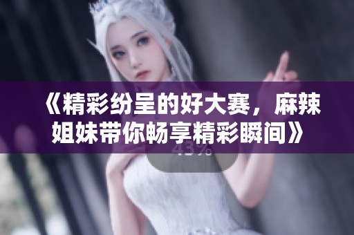《精彩纷呈的好大赛，麻辣姐妹带你畅享精彩瞬间》