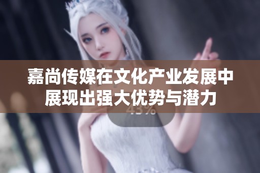 嘉尚传媒在文化产业发展中展现出强大优势与潜力