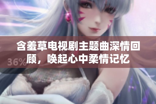 含羞草电视剧主题曲深情回顾，唤起心中柔情记忆