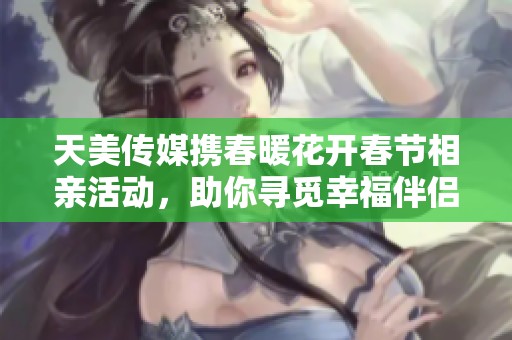 天美传媒携春暖花开春节相亲活动，助你寻觅幸福伴侣