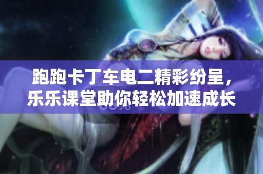 跑跑卡丁车电二精彩纷呈，乐乐课堂助你轻松加速成长