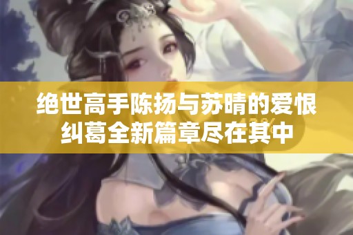 绝世高手陈扬与苏晴的爱恨纠葛全新篇章尽在其中