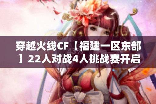 穿越火线CF【福建一区东部】22人对战4人挑战赛开启，尽享二次排位乐趣