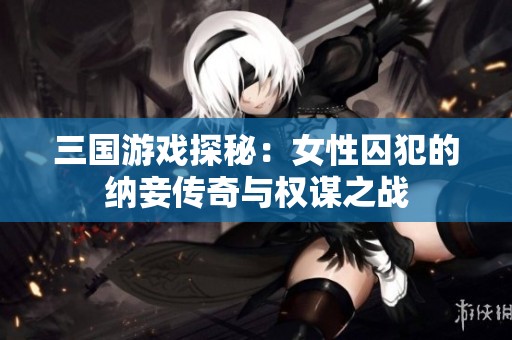 三国游戏探秘：女性囚犯的纳妾传奇与权谋之战