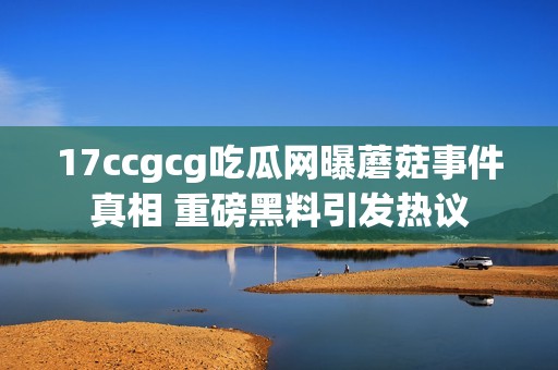 17ccgcg吃瓜网曝蘑菇事件真相 重磅黑料引发热议