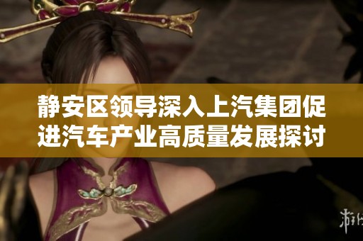 静安区领导深入上汽集团促进汽车产业高质量发展探讨