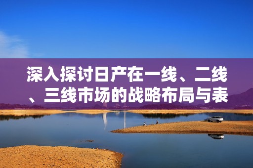 深入探讨日产在一线、二线、三线市场的战略布局与表现