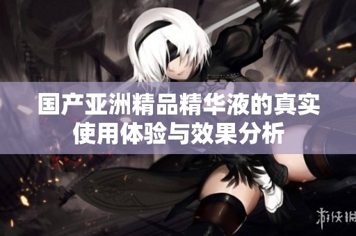 国产亚洲精品精华液的真实使用体验与效果分析