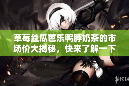 草莓丝瓜芭乐鸭脖奶茶的市场价大揭秘，快来了解一下吧！