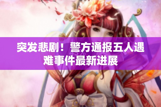 突发悲剧！警方通报五人遇难事件最新进展