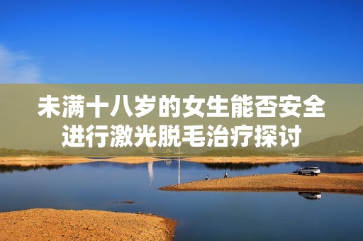 未满十八岁的女生能否安全进行激光脱毛治疗探讨