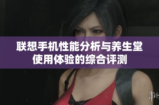 联想手机性能分析与养生堂使用体验的综合评测