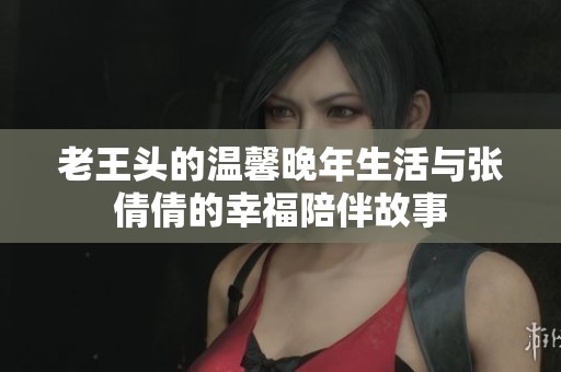 老王头的温馨晚年生活与张倩倩的幸福陪伴故事