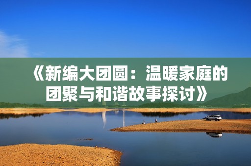 《新编大团圆：温暖家庭的团聚与和谐故事探讨》