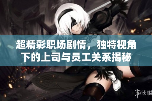 超精彩职场剧情，独特视角下的上司与员工关系揭秘