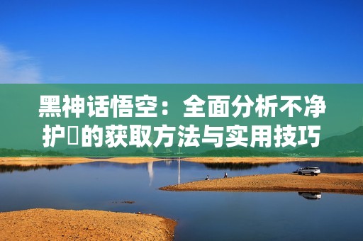 黑神话悟空：全面分析不净护釬的获取方法与实用技巧解析