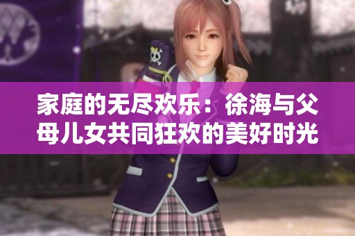 家庭的无尽欢乐：徐海与父母儿女共同狂欢的美好时光