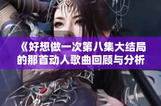 《好想做一次第八集大结局的那首动人歌曲回顾与分析》