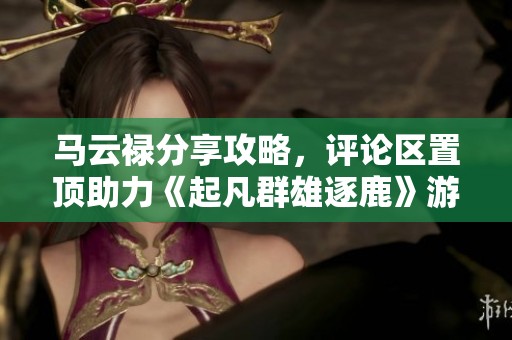 马云禄分享攻略，评论区置顶助力《起凡群雄逐鹿》游戏体验提升