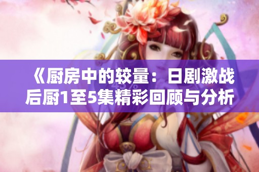 《厨房中的较量：日剧激战后厨1至5集精彩回顾与分析》