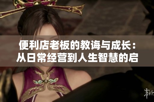 便利店老板的教诲与成长：从日常经营到人生智慧的启示
