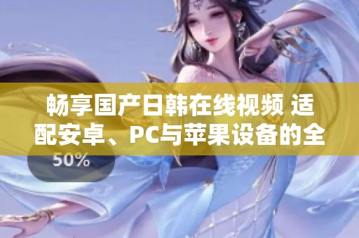 畅享国产日韩在线视频 适配安卓、PC与苹果设备的全新体验