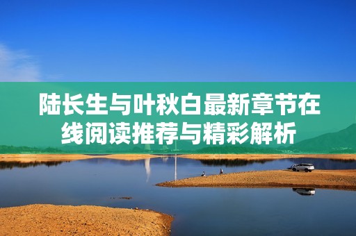陆长生与叶秋白最新章节在线阅读推荐与精彩解析