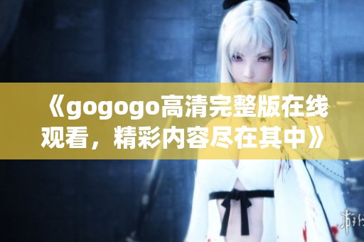 《gogogo高清完整版在线观看，精彩内容尽在其中》