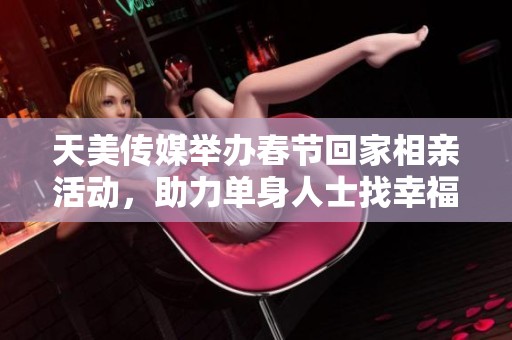 天美传媒举办春节回家相亲活动，助力单身人士找幸福