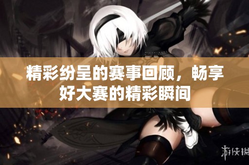 精彩纷呈的赛事回顾，畅享好大赛的精彩瞬间