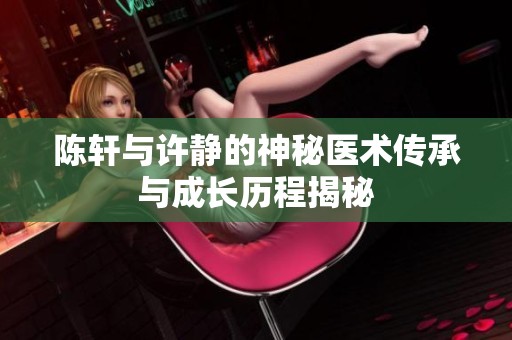 陈轩与许静的神秘医术传承与成长历程揭秘
