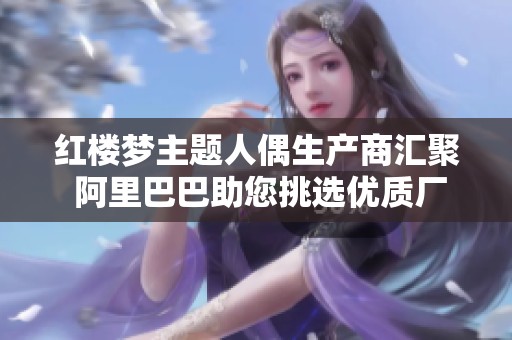 红楼梦主题人偶生产商汇聚 阿里巴巴助您挑选优质厂家