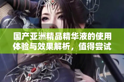 国产亚洲精品精华液的使用体验与效果解析，值得尝试吗