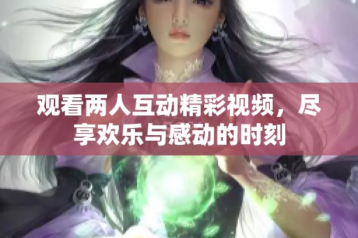 观看两人互动精彩视频，尽享欢乐与感动的时刻