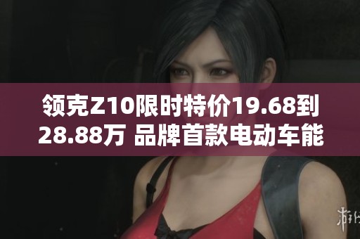 领克Z10限时特价19.68到28.88万 品牌首款电动车能否成功突围